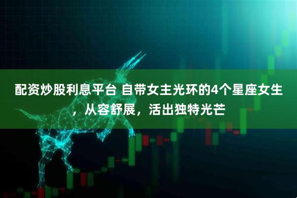 配资炒股利息平台 自带女主光环的4个星座女生，从容舒展，活出独特光芒