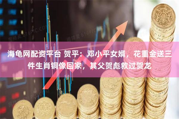 海龟网配资平台 贺平：邓小平女婿，花重金送三件生肖铜像回家，其父贺彪救过贺龙