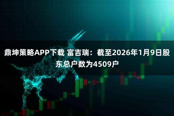 鼎坤策略APP下载 富吉瑞：截至2026年1月9日股东总户数为4509户