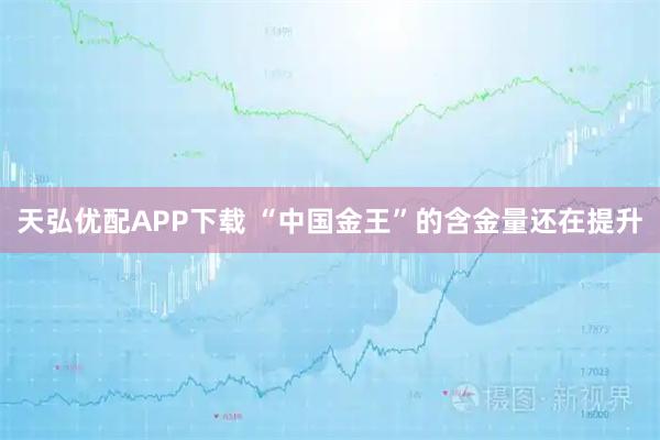 天弘优配APP下载 “中国金王”的含金量还在提升