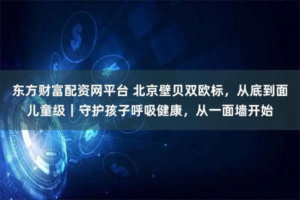 东方财富配资网平台 北京壁贝双欧标，从底到面儿童级｜守护孩子呼吸健康，从一面墙开始