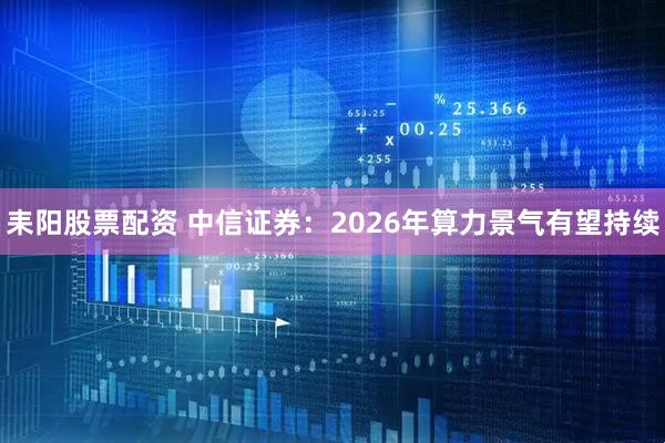 耒阳股票配资 中信证券：2026年算力景气有望持续