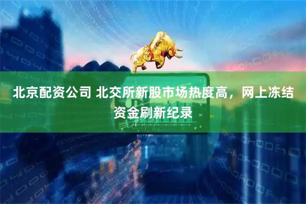 北京配资公司 北交所新股市场热度高，网上冻结资金刷新纪录