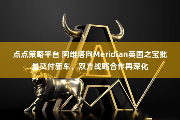 点点策略平台 阿维塔向Meridian英国之宝批量交付新车，双方战略合作再深化