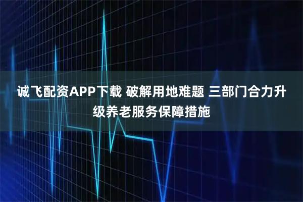 诚飞配资APP下载 破解用地难题 三部门合力升级养老服务保障措施