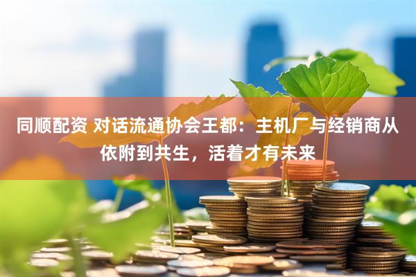 同顺配资 对话流通协会王都：主机厂与经销商从依附到共生，活着才有未来