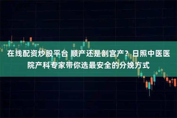 在线配资炒股平台 顺产还是剖宫产？日照中医医院产科专家带你选最安全的分娩方式