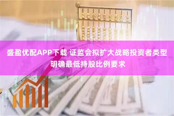 盛盈优配APP下载 证监会拟扩大战略投资者类型 明确最低持股比例要求