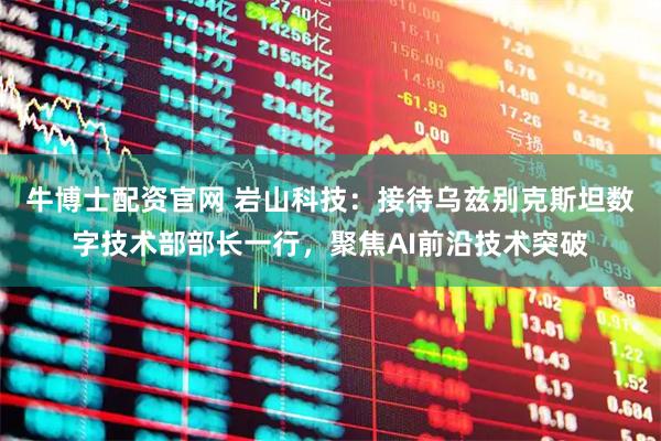 牛博士配资官网 岩山科技：接待乌兹别克斯坦数字技术部部长一行，聚焦AI前沿技术突破
