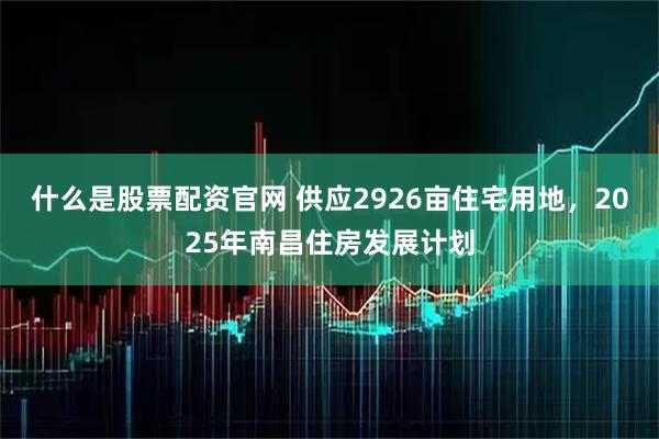 什么是股票配资官网 供应2926亩住宅用地，2025年南昌住房发展计划