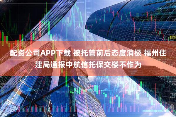 配资公司APP下载 被托管前后态度消极 福州住建局通报中航信托保交楼不作为