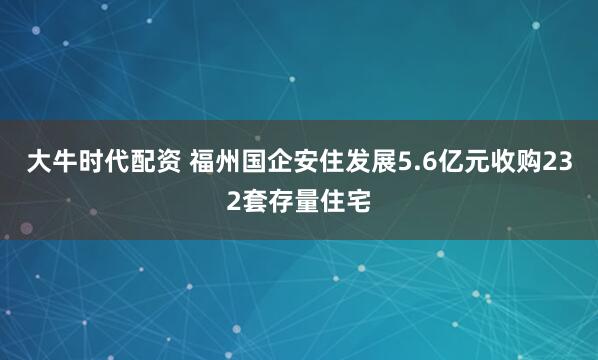 大牛时代配资 福州国企安住发展5.6亿元收购232套存量住宅
