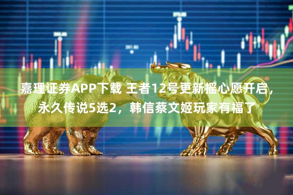 嘉理证券APP下载 王者12号更新摇心愿开启，永久传说5选2，韩信蔡文姬玩家有福了