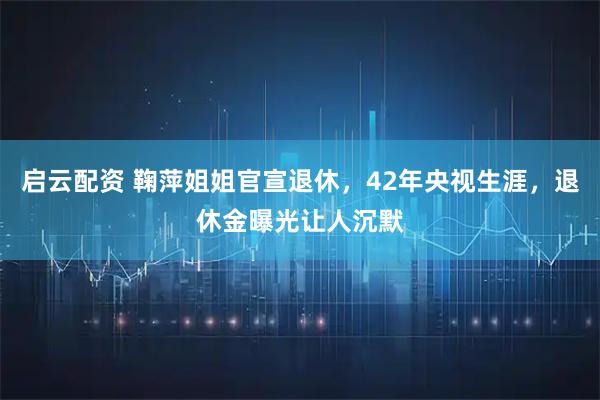 启云配资 鞠萍姐姐官宣退休，42年央视生涯，退休金曝光让人沉默