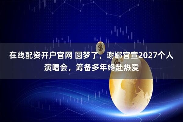 在线配资开户官网 圆梦了，谢娜官宣2027个人演唱会，筹备多年终赴热爱