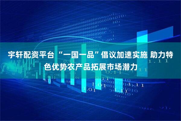 宇轩配资平台 “一国一品”倡议加速实施 助力特色优势农产品拓展市场潜力