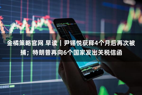金橘策略官网 早读｜尹锡悦获释4个月后再次被捕；特朗普再向6个国家发出关税信函