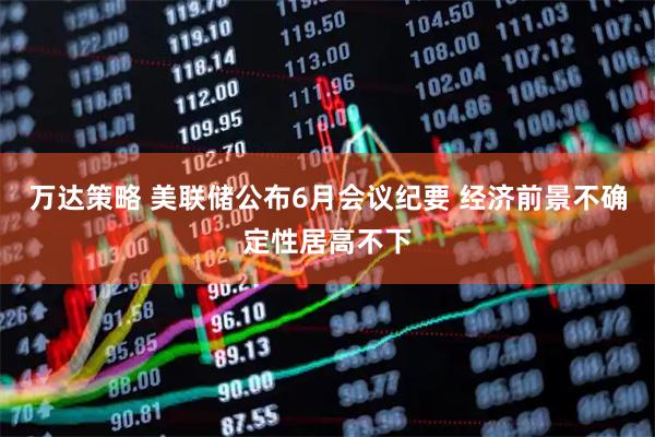 万达策略 美联储公布6月会议纪要 经济前景不确定性居高不下