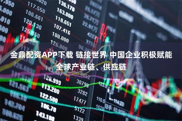 金鼎配资APP下载 链接世界 中国企业积极赋能全球产业链、供应链