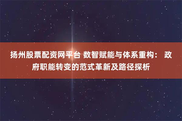 扬州股票配资网平台 数智赋能与体系重构： 政府职能转变的范式革新及路径探析