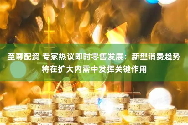 至尊配资 专家热议即时零售发展：新型消费趋势将在扩大内需中发挥关键作用