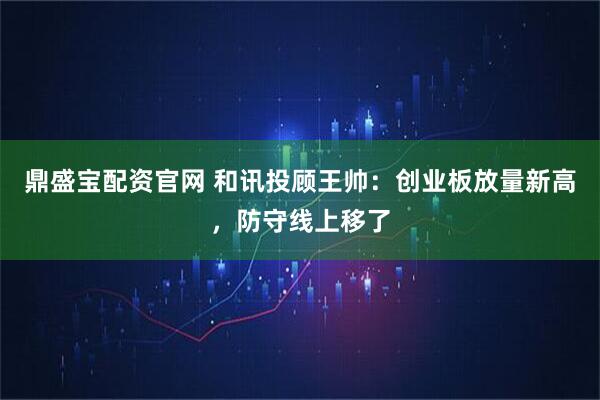 鼎盛宝配资官网 和讯投顾王帅：创业板放量新高，防守线上移了