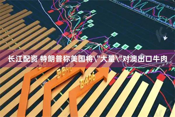 长江配资 特朗普称美国将＂大量＂对澳出口牛肉