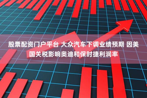 股票配资门户平台 大众汽车下调业绩预期 因美国关税影响奥迪和保时捷利润率