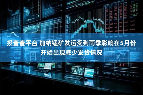 投查查平台 加纳锰矿发运受到雨季影响在5月份开始出现减少发货情况