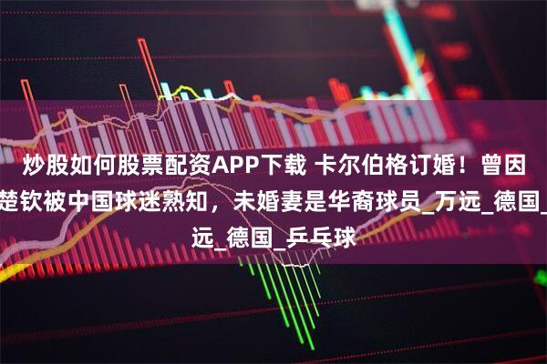 炒股如何股票配资APP下载 卡尔伯格订婚！曾因战胜王楚钦被中国球迷熟知，未婚妻是华裔球员_万远_德国_乒乓球