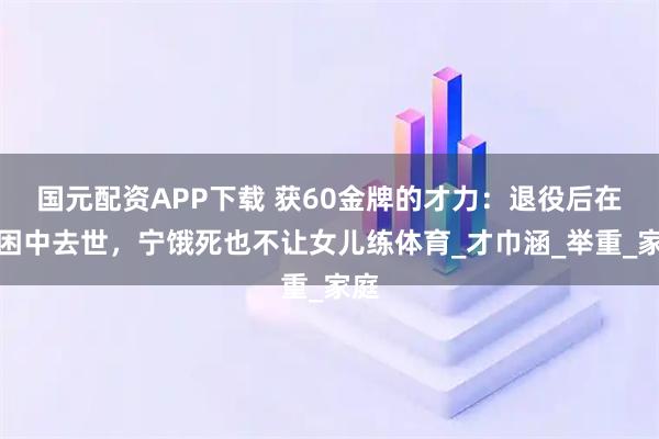 国元配资APP下载 获60金牌的才力：退役后在穷困中去世，宁饿死也不让女儿练体育_才巾涵_举重_家庭