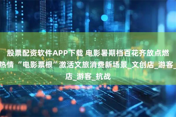 股票配资软件APP下载 电影暑期档百花齐放点燃观影热情 “电影票根”激活文旅消费新场景_文创店_游客_抗战