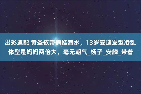 出彩速配 黄圣依带俩娃潜水，13岁安迪发型凌乱体型是妈妈两倍大，毫无朝气_杨子_安麟_带着