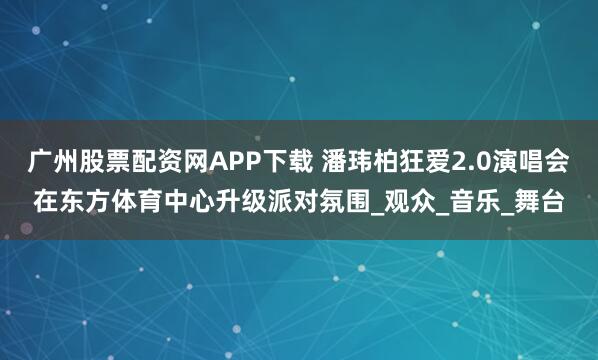 广州股票配资网APP下载 潘玮柏狂爱2.0演唱会在东方体育中心升级派对氛围_观众_音乐_舞台