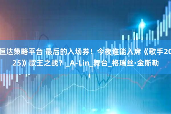 恒达策略平台 最后的入场券！今夜谁能入席《歌手2025》歌王之战？_A-Lin_舞台_格瑞丝·金斯勒