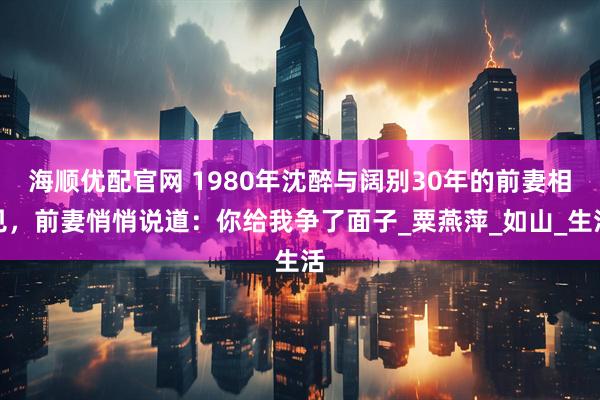 海顺优配官网 1980年沈醉与阔别30年的前妻相见，前妻悄悄说道：你给我争了面子_粟燕萍_如山_生活