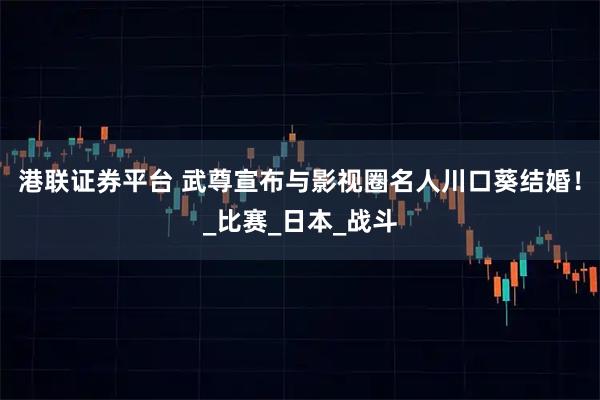 港联证券平台 武尊宣布与影视圈名人川口葵结婚！_比赛_日本_战斗