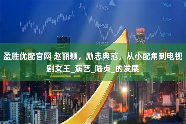 盈胜优配官网 赵丽颖，励志典范，从小配角到电视剧女王_演艺_陆贞_的发展
