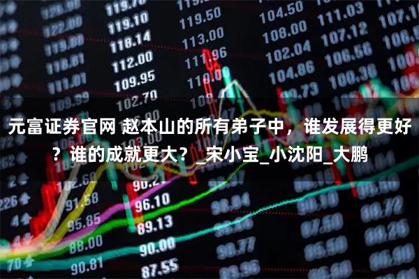 元富证券官网 赵本山的所有弟子中，谁发展得更好？谁的成就更大？_宋小宝_小沈阳_大鹏