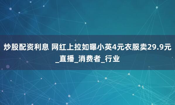 炒股配资利息 网红上拉如曝小英4元衣服卖29.9元_直播_消费者_行业