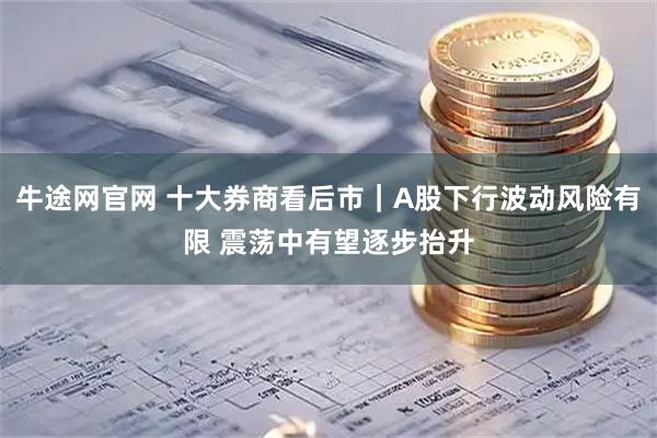 牛途网官网 十大券商看后市｜A股下行波动风险有限 震荡中有望逐步抬升