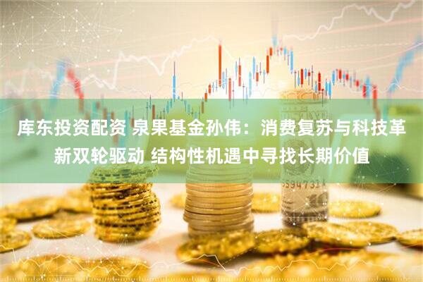 库东投资配资 泉果基金孙伟：消费复苏与科技革新双轮驱动 结构性机遇中寻找长期价值