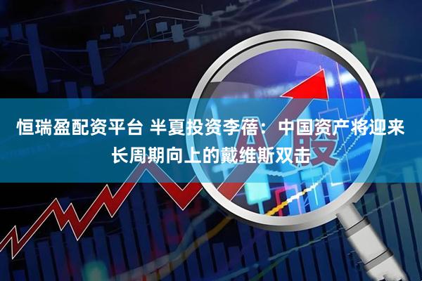 恒瑞盈配资平台 半夏投资李蓓：中国资产将迎来长周期向上的戴维斯双击