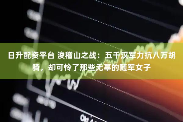 日升配资平台 浚稽山之战：五千汉军力抗八万胡骑，却可怜了那些无辜的随军女子