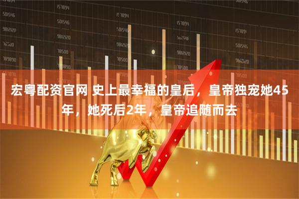 宏粤配资官网 史上最幸福的皇后，皇帝独宠她45年，她死后2年，皇帝追随而去
