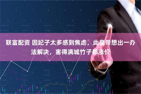 联富配资 因妃子太多感到焦虑，此皇帝想出一办法解决，害得满城竹子都涨价