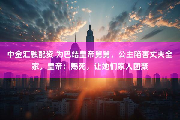 中金汇融配资 为巴结皇帝舅舅,公主陷害丈夫全家,皇帝:赐死,让她们家人团聚