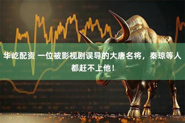 华屹配资 一位被影视剧误导的大唐名将，秦琼等人都赶不上他！