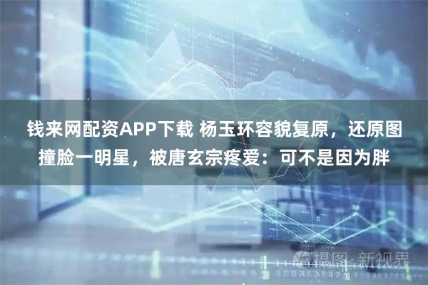 钱来网配资APP下载 杨玉环容貌复原，还原图撞脸一明星，被唐玄宗疼爱：可不是因为胖