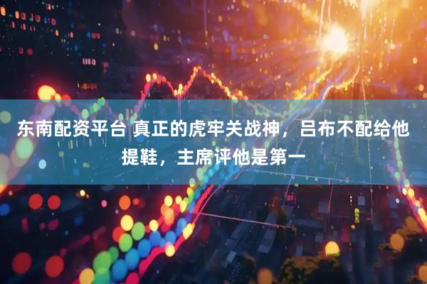 东南配资平台 真正的虎牢关战神，吕布不配给他提鞋，主席评他是第一